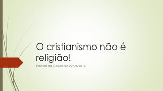 O cristianismo não é religião! 
Palavra da Célula dia 22/09/2014  