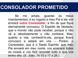 CONSOLADOR PROMETIDO 
Se me amais, guardai os meus 
mandamentos; e eu rogarei a meu Pai e ele vos 
enviará outro Consolador, a fim de que fique 
eternamente convosco: O Espírito de Verdade, 
que o mundo não pode receber, porque o não 
vê e absolutamente o não conhece. Mas, 
quanto a vós, conhecê-lo-eis, porque ficará 
convosco e estará em vós. – Porém, o 
Consolador, que é o Santo Espírito, que meu 
Pai enviará em meu nome, vos ensinará todas 
as coisas e vos fará recordar tudo o que vos 
tenho dito. (S. João, 14:15 a 17 e 26.) 
 