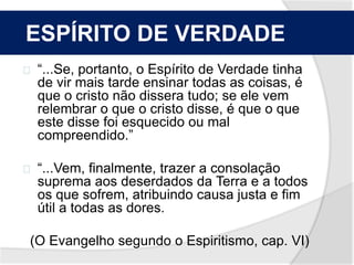 O ESPÍRITO DE VERDADE 
“...Se, portanto, o Espírito de Verdade tinha 
de vir mais tarde ensinar todas as coisas, é 
que o cristo não dissera tudo; se ele vem 
relembrar o que o cristo disse, é que o que 
este disse foi esquecido ou mal 
compreendido.” 
“...Vem, finalmente, trazer a consolação 
suprema aos deserdados da Terra e a todos 
os que sofrem, atribuindo causa justa e fim 
útil a todas as dores. 
(O Evangelho segundo o Espiritismo, cap. VI) 
 