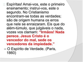 Espíritas! Amai-vos, este o primeiro 
ensinamento; instruí-vos, este o 
segundo. No Cristianismo 
encontram-se todas as verdades; 
são de origem humana os erros 
que nele se enraizaram. Eis que do 
além-túmulo, que julgáveis o nada, 
vozes vos clamam: “Irmãos! Nada 
perece. Jesus Cristo é o 
vencedor do mal, sede os 
vencedores da impiedade.” 
– O Espírito de Verdade. (Paris, 
1860) 
 
