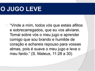 O JUGO LEVE 
“Vinde a mim, todos vós que estais aflitos 
e sobrecarregados, que eu vos aliviarei. 
Tomai sobre vós o meu jugo e aprendei 
comigo que sou brando e humilde de 
coração e achareis repouso para vossas 
almas, pois é suave o meu jugo e leve o 
meu fardo.” (S. Mateus, 11:28 a 30) 
 