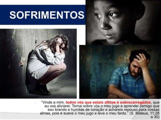 SOFRIMENTOS 
“Vinde a mim, todos vós que estais aflitos e sobrecarregados, que 
eu vos aliviarei. Tomai sobre vós o meu jugo e aprendei comigo que 
sou brando e humilde de coração e achareis repouso para vossas 
almas, pois é suave o meu jugo e leve o meu fardo.” (S. Mateus, 11:28 
a 30) 
 