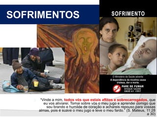 SOFRIMENTOS 
“Vinde a mim, todos vós que estais aflitos e sobrecarregados, que 
eu vos aliviarei. Tomai sobre vós o meu jugo e aprendei comigo que 
sou brando e humilde de coração e achareis repouso para vossas 
almas, pois é suave o meu jugo e leve o meu fardo.” (S. Mateus, 11:28 
a 30) 
 