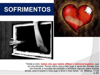 SOFRIMENTOS 
“Vinde a mim, todos vós que estais aflitos e sobrecarregados, que 
eu vos aliviarei. Tomai sobre vós o meu jugo e aprendei comigo que 
sou brando e humilde de coração e achareis repouso para vossas 
almas, pois é suave o meu jugo e leve o meu fardo.” (S. Mateus, 11:28 
a 30) 
 