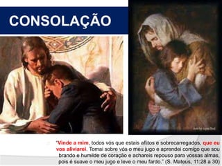 CONSOLAÇÃO 
“Vinde a mim, todos vós que estais aflitos e sobrecarregados, que eu 
vos aliviarei. Tomai sobre vós o meu jugo e aprendei comigo que sou 
brando e humilde de coração e achareis repouso para vossas almas, 
pois é suave o meu jugo e leve o meu fardo.” (S. Mateus, 11:28 a 30) 
 