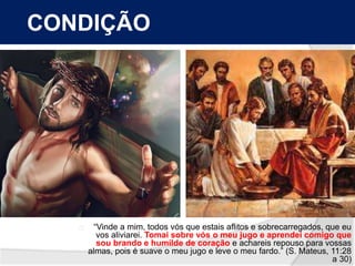 CONDIÇÃO 
“Vinde a mim, todos vós que estais aflitos e sobrecarregados, que eu 
vos aliviarei. Tomai sobre vós o meu jugo e aprendei comigo que 
sou brando e humilde de coração e achareis repouso para vossas 
almas, pois é suave o meu jugo e leve o meu fardo.” (S. Mateus, 11:28 
a 30) 
 