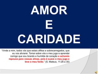 AMOR 
E 
CARIDADE 
“Vinde a mim, todos vós que estais aflitos e sobrecarregados, que 
eu vos aliviarei. Tomai sobre vós o meu jugo e aprendei 
comigo que sou brando e humilde de coração e achareis 
repouso para vossas almas, pois é suave o meu jugo e 
leve o meu fardo.” (S. Mateus, 11:28 a 30) 
 