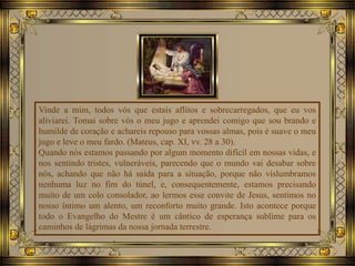 Vinde a mim, todos vós que estais aflitos e sobrecarregados, que eu vos
aliviarei. Tomai sobre vós o meu jugo e aprendei comigo que sou brando e
humilde de coração e achareis repouso para vossas almas, pois é suave o meu
jugo e leve o meu fardo. (Mateus, cap. XI, vv. 28 a 30).
Quando nós estamos passando por algum momento difícil em nossas vidas, e
nos sentindo tristes, vulneráveis, parecendo que o mundo vai desabar sobre
nós, achando que não há saída para a situação, porque não vislumbramos
nenhuma luz no fim do túnel, e, consequentemente, estamos precisando
muito de um colo consolador, ao lermos esse convite de Jesus, sentimos no
nosso íntimo um alento, um reconforto muito grande. Isto acontece porque
todo o Evangelho do Mestre é um cântico de esperança sublime para os
caminhos de lágrimas da nossa jornada terrestre.
 