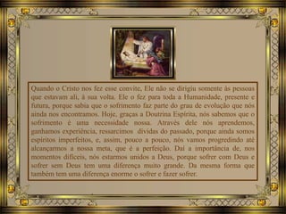 Quando o Cristo nos fez esse convite, Ele não se dirigiu somente às pessoas
que estavam ali, à sua volta. Ele o fez para toda a Humanidade, presente e
futura, porque sabia que o sofrimento faz parte do grau de evolução que nós
ainda nos encontramos. Hoje, graças a Doutrina Espírita, nós sabemos que o
sofrimento é uma necessidade nossa. Através dele nós aprendemos,
ganhamos experiência, ressarcimos dívidas do passado, porque ainda somos
espíritos imperfeitos, e, assim, pouco a pouco, nós vamos progredindo até
alcançarmos a nossa meta, que é a perfeição. Daí a importância de, nos
momentos difíceis, nós estarmos unidos a Deus, porque sofrer com Deus e
sofrer sem Deus tem uma diferença muito grande. Da mesma forma que
também tem uma diferença enorme o sofrer e fazer sofrer.
 