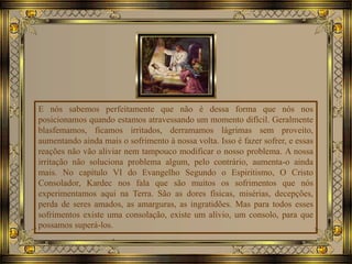 E nós sabemos perfeitamente que não é dessa forma que nós nos
posicionamos quando estamos atravessando um momento difícil. Geralmente
blasfemamos, ficamos irritados, derramamos lágrimas sem proveito,
aumentando ainda mais o sofrimento à nossa volta. Isso é fazer sofrer, e essas
reações não vão aliviar nem tampouco modificar o nosso problema. A nossa
irritação não soluciona problema algum, pelo contrário, aumenta-o ainda
mais. No capítulo VI do Evangelho Segundo o Espiritismo, O Cristo
Consolador, Kardec nos fala que são muitos os sofrimentos que nós
experimentamos aqui na Terra. São as dores físicas, misérias, decepções,
perda de seres amados, as amarguras, as ingratidões. Mas para todos esses
sofrimentos existe uma consolação, existe um alívio, um consolo, para que
possamos superá-los.
 