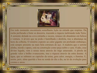 Em todo momento encontrarás semelhante lição na estrada que respiras. Da
rocha perfurada a fonte se descerra, trazendo a riqueza inebriando toda Terra.
A semente deitada na cova estranha e escura, renasce do abandono em beleza
e ventura. A árvore que na poda é humilhada e desfeita, traz a abastança na
hora da colheita. O minério exposto ao calor gigante em profundo embaraço,
está sempre presente na mais bela estrutura de aço. A madeira que o serrote
alinha, morde e apara, está na construção como peça nobre e cara. O pão, esse
divino legado, vem à nossa mesa através do trigo amassado. A pérola de
grande valor e brilho evanescente, traz a riqueza através da ostra doente. A
água, que se submete ao capricho da usina, gera calor, energia, e ilumina. E,
assim, pois, alma querida e boa na senda do dia a dia, na lei de evolução para
crentes e ateus.
 