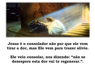 Jesus é o consolador não por que ele vem
tirar a dor, mas Ele vem para trazer alívio.
Ele veio consolar, nos dizendo: “não se
desespere esta dor vai te regenerar.”.
 