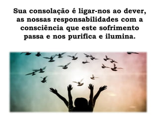 Sua consolação é ligar-nos ao dever,
as nossas responsabilidades com a
consciência que este sofrimento
passa e nos purifica e ilumina.
 