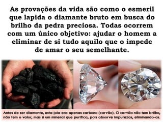 As provações da vida são como o esmeril
que lapida o diamante bruto em busca do
brilho da pedra preciosa. Todas ocorrem
com um único objetivo: ajudar o homem a
eliminar de si tudo aquilo que o impede
de amar o seu semelhante.
 