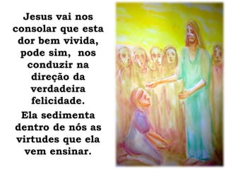 Jesus vai nos
consolar que esta
dor bem vivida,
pode sim, nos
conduzir na
direção da
verdadeira
felicidade.
Ela sedimenta
dentro de nós as
virtudes que ela
vem ensinar.
 