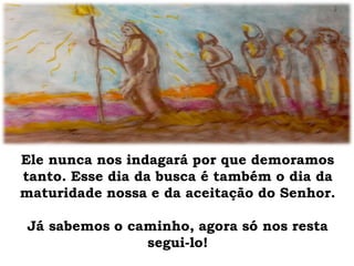 Ele nunca nos indagará por que demoramos
tanto. Esse dia da busca é também o dia da
maturidade nossa e da aceitação do Senhor.
Já sabemos o caminho, agora só nos resta
segui-lo!
 