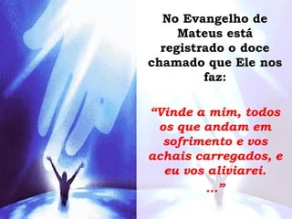 No Evangelho de
Mateus está
registrado o doce
chamado que Ele nos
faz:
“Vinde a mim, todos
os que andam em
sofrimento e vos
achais carregados, e
eu vos aliviarei.
...”
 