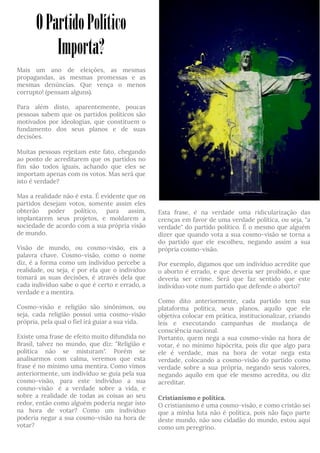 OPartidoPolítico
Importa?
Mais um ano de eleições, as mesmas
propagandas, as mesmas promessas e as
mesmas denúncias. Que vença o menos
corrupto! (pensam alguns).
Para além disto, aparentemente, poucas
pessoas sabem que os partidos políticos são
motivados por ideologias, que constituem o
fundamento dos seus planos e de suas
decisões.
Muitas pessoas rejeitam este fato, chegando
ao ponto de acreditarem que os partidos no
fim são todos iguais, achando que eles se
importam apenas com os votos. Mas será que
isto é verdade?
Mas a realidade não é esta. É evidente que os
partidos desejam votos, somente assim eles
obterão poder político, para assim,
implantarem seus projetos, e moldarem a
sociedade de acordo com a sua própria visão
de mundo.
Visão de mundo, ou cosmo-visão, eis a
palavra chave. Cosmo-visão, como o nome
diz, é a forma como um indivíduo percebe a
realidade, ou seja, é por ela que o indivíduo
tomará as suas decisões, é através dela que
cada indivíduo sabe o que é certo e errado, a
verdade e a mentira.
Cosmo-visão e religião são sinônimos, ou
seja, cada religião possui uma cosmo-visão
própria, pela qual o fiel irá guiar a sua vida.
Existe uma frase de efeito muito difundida no
Brasil, talvez no mundo, que diz: "Religião e
política não se misturam". Porém se
analisarmos com calma, veremos que esta
frase é no mínimo uma mentira. Como vimos
anteriormente, um indivíduo se guia pela sua
cosmo-visão, para este indivíduo a sua
cosmo-visão  é a verdade sobre a vida, e
sobre a realidade de todas as coisas ao seu
redor, então como alguém poderia negar isto
na hora de votar? Como um indivíduo
poderia negar a sua cosmo-visão na hora de
votar?
Esta frase, é na verdade uma ridicularização das
crenças em favor de uma verdade política, ou seja, "a
verdade" do partido político. É o mesmo que alguém
dizer que quando vota a sua cosmo-visão se torna a
do partido que ele escolheu, negando assim a sua
própria cosmo-visão.
Por exemplo, digamos que um indivíduo acredite que
o aborto é errado, e que deveria ser proibido, e que
deveria ser crime. Será que faz sentido que este
indivíduo vote num partido que defende o aborto?
Como dito anteriormente, cada partido tem sua
plataforma política, seus planos, aquilo que ele
objetiva colocar em prática, institucionalizar, criando
leis e executando campanhas de mudança de
consciência nacional.
Portanto, quem nega a sua cosmo-visão na hora de
votar, é no mínimo hipócrita, pois diz que algo para
ele é verdade, mas na hora de votar nega esta
verdade, colocando a cosmo-visão do partido como
verdade sobre a sua própria, negando seus valores,
negando aquilo em que ele mesmo acredita, ou diz
acreditar.
Cristianismo e política.
O cristianismo é uma cosmo-visão, e como cristão sei
que a minha luta não é política, pois não faço parte
deste mundo, não sou cidadão do mundo, estou aqui
como um peregrino.
 