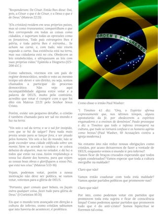 "Responderam: De César. Então lhes disse: Dai,
pois, a César o que é de César, e a Deus o que é
de Deus." (Mateus 22:21)
"(Os cristãos) residem em seus próprios países,
mas só como transeuntes; compartilham o que
lhes corresponde em todas as coisas como
cidadãos, e suportam todas as opressões como
os forasteiros. Todo país estrangeiro lhes é
pátria, e toda pátria lhes é estranha… Se
acham na carne, e, com tudo, não vivem
segundo a carne. Sua existência está na terra,
mas sua cidadania está no céu. Obedecem as
leis estabelecidas, e ultrapassam as leis com
suas próprias vidas." Epístola a Diogneto (125-
200 d.C.)
Como sabemos, vivemos em um país de
regime democrático, sendo o voto ao mesmo
tempo um dever e um direito, ou seja, somos
chamados a participar do processo
democrático. Não vejo aqui
incompatibilidade alguma entre votar e a
palavra de DEUS, muito pelo contrário,
acredito que votar é cumprir com o que foi
dito em Mateus 22:21 pelo Senhor Jesus
Cristo.
Porém, existe um pequeno detalhe, o cristão
é também chamado para ser sal no mundo e
luz na terra:
"Vós sois o sal da terra; e se o sal for insípido,
com que se há de salgar? Para nada mais
presta senão para se lançar fora, e ser pisado
pelos homens. Vós sois a luz do mundo; não se
pode esconder uma cidade edificada sobre um
monte; Nem se acende a candeia e se coloca
debaixo do alqueire, mas no velador, e dá luz a
todos que estão na casa. Assim resplandeça a
vossa luz diante dos homens, para que vejam
as vossas boas obras e glorifiquem a vosso Pai,
que está nos céus." (Mateus 5:13-16)
Vejam, podemos votar, porém a nossa
motivação não deve ser política, se vamos
votar, votemos para a glória de DEUS.
"Portanto, quer comais quer bebais, ou façais
outra qualquer coisa, fazei tudo para glória de
Deus." (1 Coríntios 10:31)
Eis que o mundo tem avançado em direção a
cultura do inferno, como cristãos sabiamos
que isto haveria de acontecer, é profético. 
Como disse o irmão Paul Washer:
"1 Timóteo 4.1 diz: “Ora, o Espírito afirma
expressamente que, nos últimos tempos, alguns
apostatarão da fé, por obedecerem a espíritos
enganadores e a ensinos de demônios”. Paulo prossegue
e diz a Timóteo que todo o inferno irromperá na
cultura, que tudo se tornará confuso e os homens agirão
como bestas." (Paul Washer, 10 Acusações contra a
igreja moderna.)
No entanto isto não reduz nossas obrigações como
cristãos, por acaso deixaremos de fazer a vontade de
DEUS, enquanto vemos o mundo ir pro inferno?
Vamos ficar de braços cruzados esperando que todos
sejam condenados? Vamos esperar que toda a cultura
mergulhe na maldade?
Claro que não!
Vamos então coadunar com toda esta maldade?
Vamos apoiar partidos políticos que promovem-nas?
Claro que não!
Por isto, como podemos votar em partidos que
promovem toda esta sujeira e ficar de consciência
limpa? Como podemos apoiar partidos que promovem
tudo que é do anti-cristo? Somos hipócritas se
fizermos tal coisa.
 