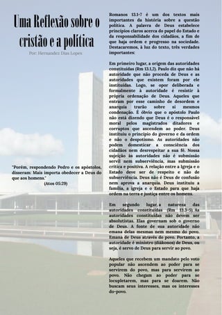 UmaReflexãosobreo
cristãoeapolíticaPor: Hernandez Dias Lopes
''Porém, respondendo Pedro e os apóstolos,
disseram: Mais importa obedecer a Deus do
que aos homens.''
(Atos 05:29)
Romanos 13.1-7 é um dos textos mais
importantes da história sobre a questão
política. A palavra de Deus estabelece
princípios claros acerca do papel do Estado e
da responsabilidade dos cidadãos, a fim de
que haja ordem e progresso na sociedade.
Destacaremos, à luz do texto, três verdades
importantes:
Em primeiro lugar, a origem das autoridades
constituídas (Rm 13.1,2). Paulo diz que não há
autoridade que não proceda de Deus e as
autoridades que existem foram por ele
instituídas. Logo, se opor deliberada e
formalmente à autoridade é resistir à
própria ordenação de Deus. Aqueles que
entram por esse caminho de desordem e
anarquia trarão sobre si mesmos
condenação. É óbvio que o apóstolo Paulo
não está dizendo que Deus é o responsável
moral pelos magistrados ditadores e
corruptos que ascendem ao poder. Deus
instituiu o princípio do governo e da ordem
e não o despotismo. As autoridades não
podem domesticar a consciência dos
cidadãos nem desrespeitar a sua fé. Nossa
sujeição às autoridades não é submissão
servil nem subserviência, mas submissão
crítica e positiva. A relação entre a Igreja e o
Estado deve ser de respeito e não de
subserviência. Deus não é Deus de confusão
nem aprova a anarquia. Deus instituiu a
família, a igreja e o Estado para que haja
ordem na terra e justiça entre os homens.
Em segundo lugar, a natureza das
autoridades constituídas (Rm 13.3-5). As
autoridades constituídas não devem ser
absolutistas. Elas governam sob o governo
de Deus. A fonte de sua autoridade não
emana delas mesmas nem mesmo do povo.
Emana de Deus através do povo. Portanto, a
autoridade é ministro (diákonos) de Deus, ou
seja, é servo de Deus para servir ao povo.
Aqueles que recebem um mandato pelo voto
popular não ascendem ao poder para se
servirem do povo, mas para servirem ao
povo. Não chegam ao poder para se
locupletarem, mas para se doarem. Não
buscam seus interesses, mas os interesses
do-povo. 
 