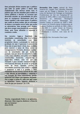 Esse princípio divino mostra que o político
que sobe ao poder pobre e desce dele
endinheirado não merece nosso voto. O
político que usa seu mandato para roubar os
cofres públicos e desviar os recursos que
deveriam atender as necessidades do povo
para se enriquecer ilicitamente deve ter
nosso repúdio e não nosso apoio. O político
que rouba ou deixa roubar, que se corrompe
ou deixa a corrupção correr solta, que acusa
os adversários, mas protege seus aliados,
não deve ocupar essa posição de ministro de
Deus, pois Deus abomina a injustiça e
condena o roubo.
Em terceiro lugar, a finalidade das
autoridades constituídas (Rm 13.4-7). Deus
instituiu as autoridades com dois
propósitos claros: a promoção do bem e a
proibição do mal. O governo é ministro de
Deus não só para fazer o bem, mas, também,
para exercer o juízo de Deus sobre os
transgressores. Portanto, devemos sujeitar-
nos às autoridades não por medo de
punição, mas por dever de consciência. Cabe
a nós, como cidadãos, orar pelas autoridades
constituídas, honrá-las, respeitá-las e
pagar-lhes tributo, uma vez que seu
chamado é para atender constantemente à
essa honrosa diaconia, de servir ao povo em
nome de Deus. Quando, porém, as
autoridades invertem essa ordem e passam
a promover o mal e a proibir o bem,
chamando luz de trevas e trevas de luz, cabe
a nós, alertar as autoridades a voltarem à
sua vocação. Se essas autoridades, porém,
quiserem nos impor leis injustas, forçando-
nos a negar a nossa fé, cabe-nos agir como
os apóstolos: “Antes, importa obedecer a
Deus do que aos homens” (At 5.29).
''Porém, respondendo Pedro e os apóstolos,
disseram: Mais importa obedecer a Deus do
que aos homens.''
(Atos 05:29)
Hernandes Dias Lopes, natural de Nova
Venécia-ES. Casado com Udemilta Pimentel
Lopes, pai de Thiago e Mariana. Fez o seu
curso de Bacharel em Teologia no Seminário
Presbiteriano do Sul em Campinas-SP no
período de 1978 a 1981 e o seu Doutorado em
Ministério no Reformed Theological
Seminary, em Jackson, Mississippi, nos
Estados Unidos no período de 2000 a 2001.
Foi pastor da Primeira Igreja Presbiteriana de
Bragança Paulista no período de 1982 a 1984 e
desde 1985 é o pastor titular da Primeira
Igreja Presbiteriana de Vitória-IPB. É
conferencista e escritor, com mais de 70
obras.
Retirado do Site: Hernandes Dias Lopes
 