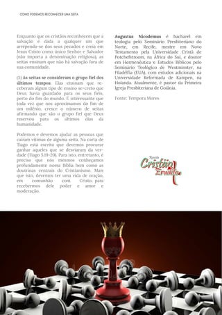 Enquanto que os cristãos reconhecem que a
salvação é dada a qualquer um que
arrependa-se dos seus pecados e creia em
Jesus Cristo como único Senhor e Salvador
(não importa a denominação religiosa), as
seitas ensinam que não há salvação fora de
sua comunidade.
(5) As seitas se consideram o grupo fiel dos
últimos tempos. Elas ensinam que re­
ceberam algum tipo de ensino se­creto que
Deus havia guardado para os seus fiéis,
perto do fim do mundo. É interessante que
toda vez que nos aproximamos do fim de
um milênio, cresce o número de seitas
afirmando que são o grupo fiel que Deus
reservou para os últimos dias da
humanidade.
Podemos e devemos ajudar as pessoas que
caíram vítimas de alguma seita. Na carta de
Tiago está escrito que devemos procurar
ganhar aqueles que se desviaram da ver­
dade (Tiago 5.19-20). Para isto, entretanto, é
preciso que nós mesmos conheçamos
profundamente nossa Bíblia bem como as
doutrinas centrais do Cristianismo. Mais
que isto, devemos ter uma vida de oração,
em comunhão com Cristo,  para
recebermos dele poder e amor e
moderação. 
Augustus Nicodemus é bacharel em
teologia pelo Seminário Presbiteriano do
Norte, em Recife, mestre em Novo
Testamento pela Universidade Cristã de
Potchefstroom, na África do Sul, e doutor
em Hermenêutica e Estudos Bíblicos pelo
Seminário Teológico de Westminster, na
Filadélfia (EUA), com estudos adicionais na
Universidade Reformada de Kampen, na
Holanda. Atualmente, é pastor da Primeira
Igreja Presbiteriana de Goiânia.
Fonte: Tempora Mores
 