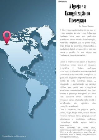 AIgrejaea
Evangelizaçãono
Ciberespaço
SOCIEDADE
O Ciberespaço principalmente no que se
refere as redes sociais, e com ênfase no
facebook, tem sido uma poderosa
plataforma para a difusão da informação.
Nenhuma empresa que se prese hoje,
pode tratar de assuntos relacionados a
marketing digital se não estiver em sua
pauta a gestão de sua página no
facebook e das mídias sociais.
Desde a explosão das redes e devemos
considerar como ponto de situação
geográfica o Orkut, podemos
notoriamente visualizar um considerável
crescimento de conteúdo evangélico. A
questão é de grande importância sob um
ponto de vista científico social. A
integração e participação na opinião
pública por parte dos evangélicos
aumentou consideravelmente. Sob esse
prisma a presença evangélica na rede
vem traçando novos caminhos e
projeções para a chamada mídia cristã e
socialização das opiniões dos
evangélicos no Brasil.
Com a explosão das páginas, perfis,
canais, vlogs, blogs, sites, dentre tantos
recursos virtuais para a propagação de
informação e conteúdo, podemos
contabilizar ainda alguns fatores
interessantes. 
Num contexto de vinte anos,
pentecostais eram incentivados por seus
líderes a não possuírem aparelhos de
Televisão, mais a frente, não possuírem
nem aparelho celular.Evangelização no Ciberespaço
Por Thomas Magnum
 