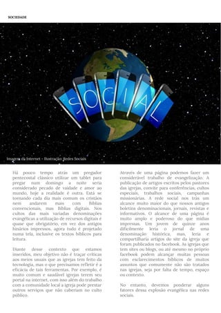 Há pouco tempo atrás um pregador
pentecostal clássico utilizar um tablet para
pregar num domingo a noite seria
considerado pecado de vaidade e amor ao
mundo, hoje a realidade é outra. Está se
tornando cada dia mais comum os cristãos
nem andarem mais com Bíblias
convencionais, mas Bíblias digitais. Nos
cultos das mais variadas denominações
evangélicas a utilização de recursos digitais é
quase que obrigatório, em vez dos antigos
hinários impressos, agora tudo é projetado
numa tela, inclusive os textos bíblicos para
leitura.
Diante desse contexto que estamos
inseridos, meu objetivo não é traçar críticas
aos meios usuais que as igrejas tem feito da
tecnologia, mas o que precisamos refletir é a
eficácia de tais ferramentas. Por exemplo, é
muito comum e saudável igrejas terem seu
portal na internet, com isso além do trabalho
com a comunidade local a igreja pode prestar
outros serviços que não caberiam no culto
público.
Através de uma página podemos fazer um
considerável trabalho de evangelização. A
publicação de artigos escritos pelos pastores
das igrejas, convite para conferências, cultos
especiais, trabalhos sociais, campanhas
missionárias. A rede social nos trás um
alcance muito maior do que nossos antigos
boletins denominacionais, jornais, revistas e
informativos. O alcance de uma página é
muito amplo e poderoso do que mídias
impressas. Um jovem de quinze anos
dificilmente leria o jornal de uma
denominação histórica, mas, leria e
compartilharia artigos do site da igreja que
foram publicados no facebook. As igrejas que
tem sites ou blogs, ou até mesmo no próprio
facebook podem alcançar muitas pessoas
com esclarecimentos bíblicos de muitos
assuntos que comumente não são tratados
nas igrejas, seja por falta de tempo, espaço
ou contexto.
No entanto, devemos ponderar alguns
fatores dessa explosão evangélica nas redes
sociais.
SOCIEDADE
Imagem da Internet - Ilustração: Redes Sociais
 