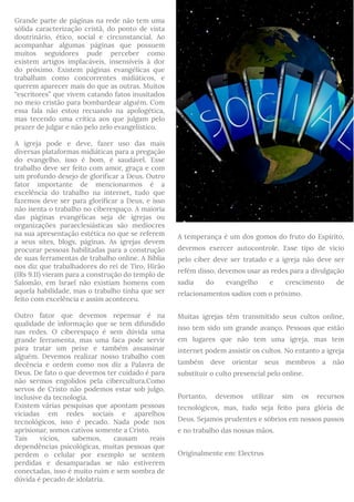 Grande parte de páginas na rede não tem uma
sólida caracterização cristã, do ponto de vista
doutrinário, ético, social e circunstancial. Ao
acompanhar algumas páginas que possuem
muitos seguidores pude perceber como
existem artigos implacáveis, insensíveis à dor
do próximo. Existem páginas evangélicas que
trabalham como concorrentes midiáticos, e
querem aparecer mais do que as outras. Muitos
“escritores” que vivem catando fatos inusitados
no meio cristão para bombardear alguém. Com
essa fala não estou recuando na apologética,
mas tecendo uma crítica aos que julgam pelo
prazer de julgar e não pelo zelo evangelístico.
A igreja pode e deve, fazer uso das mais
diversas plataformas midiáticas para a pregação
do evangelho, isso é bom, é saudável. Esse
trabalho deve ser feito com amor, graça e com
um profundo desejo de glorificar a Deus. Outro
fator importante de mencionarmos é a
excelência do trabalho na internet, tudo que
fazemos deve ser para glorificar a Deus, e isso
não isenta o trabalho no ciberespaço. A maioria
das páginas evangélicas seja de igrejas ou
organizações paraeclesiásticas são medíocres
na sua apresentação estética no que se referem
a seus sites, blogs, páginas. As igrejas devem
procurar pessoas habilitadas para a construção
de suas ferramentas de trabalho online. A Bíblia
nos diz que trabalhadores do rei de Tiro, Hirão
(IRs 9.11) vieram para a construção do templo de
Salomão, em Israel não existiam homens com
aquela habilidade, mas o trabalho tinha que ser
feito com excelência e assim aconteceu.
Outro fator que devemos repensar é na
qualidade de informação que se tem difundido
nas redes. O ciberespaço é sem dúvida uma
grande ferramenta, mas uma faca pode servir
para tratar um peixe e também assassinar
alguém. Devemos realizar nosso trabalho com
decência e ordem como nos diz a Palavra de
Deus. De fato o que devemos ter cuidado é para
não sermos engolidos pela cibercultura.Como
servos de Cristo não podemos estar sob julgo,
inclusive da tecnologia.
Existem várias pesquisas que apontam pessoas
viciadas em redes sociais e aparelhos
tecnológicos, isso é pecado. Nada pode nos
aprisionar, somos cativos somente a Cristo. 
Tais vícios, sabemos, causam reais
dependências psicológicas, muitas pessoas que
perdem o celular por exemplo se sentem
perdidas e desamparadas se não estiverem
conectadas, isso é muito ruim e sem sombra de
dúvida é pecado de idolatria.
A temperança é um dos gomos do fruto do Espírito,
devemos exercer autocontrole. Esse tipo de vício
pelo ciber deve ser tratado e a igreja não deve ser
refém disso, devemos usar as redes para a divulgação
sadia do evangelho e crescimento de
relacionamentos sadios com o próximo.
Muitas igrejas têm transmitido seus cultos online,
isso tem sido um grande avanço. Pessoas que estão
em lugares que não tem uma igreja, mas tem
internet podem assistir os cultos. No entanto a igreja
também deve orientar seus membros a não
substituir o culto presencial pelo online.
Portanto, devemos utilizar sim os recursos
tecnológicos, mas, tudo seja feito para glória de
Deus. Sejamos prudentes e sóbrios em nossos passos
e no trabalho das nossas mãos.
Originalmente em: Electrus
 
