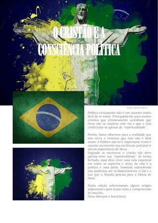 Política certamente não é um assunto muito
fácil de se tratar. Principalmente para muitos
cristãos que erroneamente acreditam que
Deus não se importa com ela e que a vida
cristã trata-se apenas da ´´espiritualidade´´.
Porém, basta olharmos para a realidade que
nos cerca e veremos que isso não é bem
assim. A Política não só é importante como é
assunto recorrente nas escrituras, portanto é
sim da importância de Deus.
Segundo as escrituras o cristão não deve
apenas viver sua ´´espiritualidade´´ de forma
fechada, mais deve viver uma vida espiritual
em todos os aspectos e áreas da vida e a
política é uma delas. Somente entendendo
isso podemos ser verdadeiramente o Sal e a
Luz que o Mundo precisa para a Glória de
Deus.
Nesta edição selecionamos alguns artigos
importantes para nossa visão e compreensão
do assunto.
Deus Abençoe e boa leitura.
OCRISTÃOEA
CONSCIÊNCIAPOLÍTICA
POR CARLOS SILVA
 