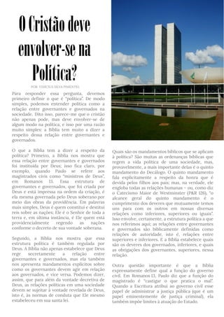 Para responder essa pergunta, devemos
primeiro definir o que é “política”. De modo
simples, podemos entender política como a
relação entre governantes e governados na
sociedade. Dito isso, parece-me que o cristão
não apenas pode, mas deve envolver-se de
algum modo na política, e isso por uma razão
muito simples: a Bíblia tem muito a dizer a
respeito dessa relação entre governantes e
governados.
O que a Bíblia tem a dizer a respeito da
política? Primeiro, a Bíblia nos mostra que
essa relação entre governantes e governados
foi instituída por Deus; isso fica claro, por
exemplo, quando Paulo se refere aos
magistrados civis como “ministros de Deus”,
em Romanos 13. Essa estrutura de
governantes e governados, que foi criada por
Deus e está impressa na ordem da criação, é
ela mesma governada pelo Deus soberano por
meio das obras da providência. Em palavras
mais simples, Deus é quem constitui e destitui
reis sobre as nações; Ele é o Senhor de toda a
terra e, em última instância, é Ele quem está
providencialmente regendo as nações
conforme o decreto de sua vontade soberana.
Segundo, a Bíblia nos mostra que essa
estrutura política é também regulada por
Deus. A Bíblia não apenas estabelece que Deus
rege secretamente a relação entre
governantes e governados, mas ela também
nos apresenta mandamentos explícitos sobre
como os governantes devem agir em relação
aos governados, e vice versa. Podemos dizer,
assim, que para além da vontade decretiva de
Deus, as relações políticas em uma sociedade
devem se sujeitar à vontade revelada de Deus,
isto é, às normas de conduta que Ele mesmo
estabeleceu em sua santa lei. 
Quais são os mandamentos bíblicos que se aplicam
à política? São muitas as ordenanças bíblicas que
regem a vida política de uma sociedade, mas,
provavelmente, a mais importante delas é o quinto
mandamento do Decálogo. O quinto mandamento
fala explicitamente a respeito da honra que é
devida pelos filhos aos pais; mas, na verdade, ele
engloba todas as relações humanas – ou, como diz
o Catecismo Maior de Westminster (P&R 126), “o
alcance geral do quinto mandamento é o
cumprimento dos deveres que mutuamente temos
uns para com os outros em nossas diversas
relações como inferiores, superiores ou iguais”.
Isso envolve, certamente, a estrutura política a que
nos referimos aqui; as relações entre governantes
e governados são biblicamente definidas como
relações de autoridade, isto é, relações entre
superiores e inferiores. E a Bíblia estabelece quais
são os deveres dos governados, inferiores, e quais
as obrigações dos governantes, superiores, nessa
relação.
Outra questão importante é que a Bíblia
expressamente define qual a função do governo
civil. Em Romanos 13, Paulo diz que a função do
magistrado é “castigar o que pratica o mal”.
Quando a Escritura atribui ao governo civil esse
papel de administrar a justiça pública (que é um
papel eminentemente de justiça criminal), ela
também impõe limites à atuação do Estado.
OCristãodeve
envolver-sena
Política?POR VINÍCIUS SILVA PIMENTEL
 