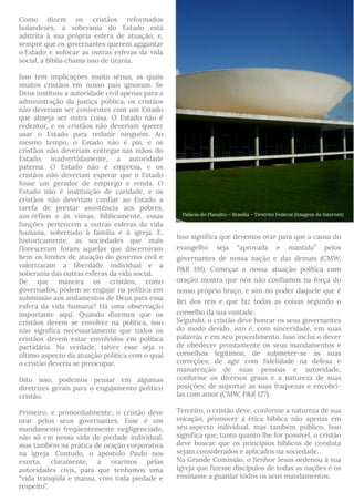 Como dizem os cristãos reformados
holandeses, a soberania do Estado está
adstrita à sua própria esfera de atuação; e,
sempre que os governantes querem agigantar
o Estado e sufocar as outras esferas da vida
social, a Bíblia chama isso de tirania.
Isso tem implicações muito sérias, as quais
muitos cristãos em nosso país ignoram. Se
Deus instituiu a autoridade civil apenas para a
administração da justiça pública, os cristãos
não deveriam ser coniventes com um Estado
que almeja ser outra coisa. O Estado não é
redentor, e os cristãos não deveriam querer
usar o Estado para redimir ninguém. Ao
mesmo tempo, o Estado não é pai, e os
cristãos não deveriam entregar nas mãos do
Estado, inadvertidamente, a autoridade
paterna. O Estado não é empresa, e os
cristãos não deveriam esperar que o Estado
fosse um gerador de emprego e renda. O
Estado não é instituição de caridade, e os
cristãos não deveriam confiar ao Estado a
tarefa de prestar assistência aos pobres,
aos órfãos e às viúvas. Biblicamente, essas
funções pertencem a outras esferas da vida
humana, sobretudo à família e à igreja. E,
historicamente, as sociedades que mais
floresceram foram aquelas que discerniram
bem os limites de atuação do governo civil e
valorizaram a liberdade individual e a
soberania das outras esferas da vida social.
De que maneira os cristãos, como
governados, podem se engajar na política em
submissão aos andamentos de Deus para essa
esfera da vida humana? Há uma observação
importante aqui. Quando dizemos que os
cristãos devem se envolver na política, isso
não significa necessariamente que todos os
cristãos devem estar envolvidos em política
partidária. Na verdade, talvez esse seja o
último aspecto da atuação política com o qual
o cristão deveria se preocupar.
Dito isso, podemos pensar em algumas
diretrizes gerais para o engajamento político
cristão. 
Primeiro, e primordialmente, o cristão deve
orar pelos seus governantes. Esse é um
mandamento freqüentemente negligenciado,
não só em nossa vida de piedade individual,
mas também na prática de oração corporativa
na igreja. Contudo, o apóstolo Paulo nos
exorta, claramente, a orarmos pelas
autoridades civis, para que tenhamos uma
“vida tranqüila e mansa, com toda piedade e
respeito”.
Isso significa que devemos orar para que a causa do
evangelho seja “aprovada e mantida” pelos
governantes de nossa nação e das demais (CMW,
P&R 191). Começar a nossa atuação política com
oração mostra que nós não confiamos na força do
nosso próprio braço, e sim no poder daquele que é
Rei dos reis e que faz todas as coisas segundo o
conselho da sua vontade.
Segundo, o cristão deve honrar os seus governantes
do modo devido, isto é, com sinceridade, em suas
palavras e em seu procedimento. Isso inclui o dever
de obedecer prontamente os seus mandamentos e
conselhos legítimos; de submeter-se às suas
correções; de agir com fidelidade na defesa e
manutenção de suas pessoas e autoridade,
conforme os diversos graus e a natureza de suas
posições; de suportar as suas fraquezas e encobri-
las com amor (CMW, P&R 127).
Terceiro, o cristão deve, conforme a natureza de sua
vocação, promover a ética bíblica não apenas em
seu aspecto individual, mas também público. Isso
significa que, tanto quanto lhe for possível, o cristão
deve buscar que os princípios bíblicos de conduta
sejam considerados e aplicados na sociedade.
Na Grande Comissão, o Senhor Jesus ordenou à sua
Igreja que fizesse discípulos de todas as nações e os
ensinasse a guardar todos os seus mandamentos.
Palácio do Planalto – Brasilia – Destrito Federal (Imagem da Internet)
 