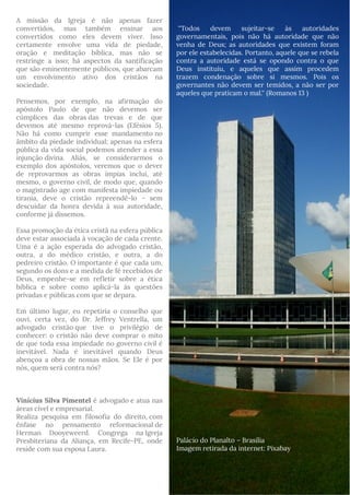 A missão da Igreja é não apenas fazer
convertidos, mas também ensinar aos
convertidos como eles devem viver. Isso
certamente envolve uma vida de piedade,
oração e meditação bíblica, mas não se
restringe a isso; há aspectos da santificação
que são eminentemente públicos, que abarcam
um envolvimento ativo dos cristãos na
sociedade.
Pensemos, por exemplo, na afirmação do
apóstolo Paulo de que não devemos ser
cúmplices das obras das trevas e de que
devemos até mesmo reprová-las (Efésios 5).
Não há como cumprir esse mandamento no
âmbito da piedade individual; apenas na esfera
pública da vida social podemos atender a essa
injunção divina. Aliás, se considerarmos o
exemplo dos apóstolos, veremos que o dever
de reprovarmos as obras ímpias inclui, até
mesmo, o governo civil, de modo que, quando
o magistrado age com manifesta impiedade ou
tirania, deve o cristão repreendê-lo – sem
descuidar da honra devida à sua autoridade,
conforme já dissemos. 
Essa promoção da ética cristã na esfera pública
deve estar associada à vocação de cada crente.
Uma é a ação esperada do advogado cristão,
outra, a do médico cristão, e outra, a do
pedreiro cristão. O importante é que cada um,
segundo os dons e a medida de fé recebidos de
Deus, empenhe-se em refletir sobre a ética
bíblica e sobre como aplicá-la às questões
privadas e públicas com que se depara.
Em último lugar, eu repetiria o conselho que
ouvi, certa vez, do Dr. Jeffrey Ventrella, um
advogado cristão que tive o privilégio de
conhecer: o cristão não deve comprar o mito
de que toda essa impiedade no governo civil é
inevitável. Nada é inevitável quando Deus
abençoa a obra de nossas mãos. Se Ele é por
nós, quem será contra nós?
Vinícius Silva Pimentel é advogado e atua nas
áreas cível e empresarial. 
Realiza pesquisa em filosofia do direito, com
ênfase no pensamento reformacional de
Herman Dooyeweerd. Congrega na Igreja
Presbiteriana da Aliança, em Recife-PE, onde
reside com sua esposa Laura.
 ''Todos devem sujeitar-se às autoridades
governamentais, pois não há autoridade que não
venha de Deus; as autoridades que existem foram
por ele estabelecidas. Portanto, aquele que se rebela
contra a autoridade está se opondo contra o que
Deus instituiu, e aqueles que assim procedem
trazem condenação sobre si mesmos. Pois os
governantes não devem ser temidos, a não ser por
aqueles que praticam o mal.'' (Romanos 13 )
Palácio do Planalto – Brasília
Imagem retirada da internet: Pixabay
 