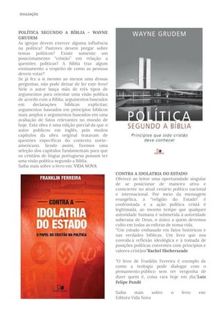 POLÍTICA SEGUNDO A BÍBLIA – WAYNE
GRUDEM  
As igrejas devem exercer alguma influência
na política? Pastores devem pregar sobre
temas políticos? Existe somente um
posicionamento “cristão” em relação a
questões políticas? A Bíblia traz algum
ensinamento a respeito de como as pessoas
devem votar?
Se já fez a si mesmo ao menos uma dessas
perguntas, não pode deixar de ler este livro!
Nele o autor lança mão de três tipos de
argumentos para orientar uma visão política
de acordo com a Bíblia: argumentos baseados
em declarações bíblicas explícitas;
argumentos baseados em princípios bíblicos
mais amplos e argumentos baseados em uma
avaliação de fatos relevantes no mundo de
hoje. Esta obra é uma edição parcial da que o
autor publicou em inglês, pois muitos
capítulos da obra original tratavam de
questões específicas do contexto norte-
americano. Sendo assim, fizemos uma
seleção dos capítulos fundamentais para que
os cristãos de língua portuguesa possam ter
uma visão política segundo a Bíblia.
Saiba mais sobre o livro em: VIDA NOVA
CONTRA A IDOLATRIA DO ESTADO
Oferece ao leitor uma oportunidade singular
de se posicionar de maneira ativa e
consciente no atual cenário político nacional
e internacional. Por meio da mensagem
evangélica, a “religião do Estado” é
confrontada e a ação política cristã é
legitimada, ao mesmo tempo que qualquer
autoridade humana é submetida à autoridade
soberana de Deus, o único a quem devemos
culto em todas as esferas de nossa vida.
''Um estudo embasado em fatos históricos e
nas verdades bíblicas. Um livro que nos
convida à reflexão ideológica e à tomada de
posições políticas coerentes com princípios e
valores cristãos"Rachel Sheherazade
"O livro de Franklin Ferreira é exemplo de
como a teologia pode dialogar com o
pensamento público sem ter vergonha de
dizer quem é, coisa rara hoje em dia."Luiz
Felipe Pondé
Saiba mais sobre o livro em:
Editora Vida Nova
 