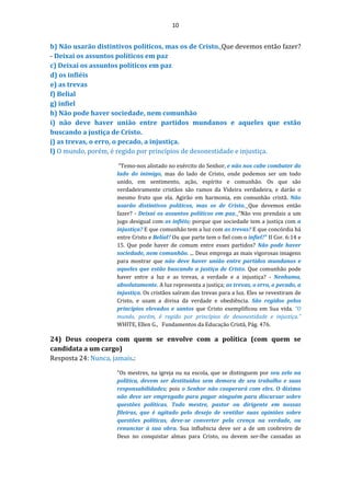 10
b) Não usarão distintivos políticos, mas os de Cristo. Que devemos então fazer?
- Deixai os assuntos políticos em paz
c) Deixai os assuntos políticos em paz
d) os infiéis
e) as trevas
f) Belial
g) infiel
h) Não pode haver sociedade, nem comunhão
i) não deve haver união entre partidos mundanos e aqueles que estão
buscando a justiça de Cristo.
j) as trevas, o erro, o pecado, a injustiça.
l) O mundo, porém, é regido por princípios de desonestidade e injustiça.
“Temo-nos alistado no exército do Senhor, e não nos cabe combater do
lado do inimigo, mas do lado de Cristo, onde podemos ser um todo
unido, em sentimento, ação, espírito e comunhão. Os que são
verdadeiramente cristãos são ramos da Videira verdadeira, e darão o
mesmo fruto que ela. Agirão em harmonia, em comunhão cristã. Não
usarão distintivos políticos, mas os de Cristo. Que devemos então
fazer? - Deixai os assuntos políticos em paz. "Não vos prendais a um
jugo desigual com os infiéis; porque que sociedade tem a justiça com a
injustiça? E que comunhão tem a luz com as trevas? E que concórdia há
entre Cristo e Belial? Ou que parte tem o fiel com o infiel?" II Cor. 6:14 e
15. Que pode haver de comum entre esses partidos? Não pode haver
sociedade, nem comunhão. ... Deus emprega as mais vigorosas imagens
para mostrar que não deve haver união entre partidos mundanos e
aqueles que estão buscando a justiça de Cristo. Que comunhão pode
haver entre a luz e as trevas, a verdade e a injustiça? - Nenhuma,
absolutamente. A luz representa a justiça; as trevas, o erro, o pecado, a
injustiça. Os cristãos saíram das trevas para a luz. Eles se revestiram de
Cristo, e usam a divisa da verdade e obediência. São regidos pelos
princípios elevados e santos que Cristo exemplificou em Sua vida. “O
mundo, porém, é regido por princípios de desonestidade e injustiça.”
WHITE, Ellen G., Fundamentos da Educação Cristã, Pág. 476.
24) Deus coopera com quem se envolve com a política (com quem se
candidata a um cargo)
Resposta 24: Nunca, jamais.:
"Os mestres, na igreja ou na escola, que se distinguem por seu zelo na
política, devem ser destituídos sem demora de seu trabalho e suas
responsabilidades; pois o Senhor não cooperará com eles. O dízimo
não deve ser empregado para pagar ninguém para discursar sobre
questões políticas. Todo mestre, pastor ou dirigente em nossas
fileiras, que é agitado pelo desejo de ventilar suas opiniões sobre
questões políticas, deve-se converter pela crença na verdade, ou
renunciar à sua obra. Sua influência deve ser a de um coobreiro de
Deus no conquistar almas para Cristo, ou devem ser-lhe cassadas as
 