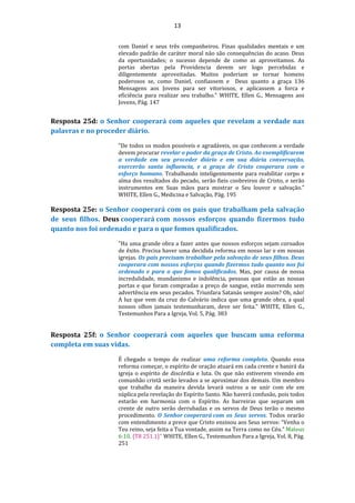 13
com Daniel e seus três companheiros. Finas qualidades mentais e um
elevado padrão de caráter moral não são consequências do acaso. Deus
da oportunidades; o sucesso depende de como as aproveitamos. As
portas abertas pela Providencia devem ser logo percebidas e
diligentemente aproveitadas. Muitos poderiam se tornar homens
poderosos se, como Daniel, confiassem e Deus quanto a graça 136
Mensagens aos Jovens para ser vitoriosos, e aplicassem a forca e
eficiência para realizar seu trabalho." WHITE, Ellen G., Mensagens aos
Jovens, Pág. 147
Resposta 25d: o Senhor cooperará com aqueles que revelam a verdade nas
palavras e no proceder diário.
"De todos os modos possíveis e agradáveis, os que conhecem a verdade
devem procurar revelar o poder da graça de Cristo. Ao exemplificarem
a verdade em seu proceder diário e em sua diária conversação,
exercerão santa influencia, e a graça de Cristo cooperara com o
esforço humano. Trabalhando inteligentemente para reabilitar corpo e
alma dos resultados do pecado, serão fieis coobreiros de Cristo, e serão
instrumentos em Suas mãos para mostrar o Seu louvor e salvação."
WHITE, Ellen G., Medicina e Salvação, Pág. 195
Resposta 25e: o Senhor cooperará com os pais que trabalham pela salvação
de seus filhos. Deus cooperará com nossos esforços quando fizermos tudo
quanto nos foi ordenado e para o que fomos qualificados.
"Ha uma grande obra a fazer antes que nossos esforços sejam coroados
de êxito. Precisa haver uma decidida reforma em nosso lar e em nossas
igrejas. Os pais precisam trabalhar pela salvação de seus filhos. Deus
cooperara com nossos esforços quando fizermos tudo quanto nos foi
ordenado e para o que fomos qualificados. Mas, por causa de nossa
incredulidade, mundanismo e indolência, pessoas que estão as nossas
portas e que foram compradas a preço de sangue, estão morrendo sem
advertência em seus pecados. Triunfara Satanás sempre assim? Oh, não!
A luz que vem da cruz do Calvário indica que uma grande obra, a qual
nossos olhos jamais testemunharam, deve ser feita." WHITE, Ellen G.,
Testemunhos Para a Igreja, Vol. 5, Pág. 383
Resposta 25f: o Senhor cooperará com aqueles que buscam uma reforma
completa em suas vidas.
É chegado o tempo de realizar uma reforma completa. Quando essa
reforma começar, o espírito de oração atuará em cada crente e banirá da
igreja o espírito de discórdia e luta. Os que não estiverem vivendo em
comunhão cristã serão levados a se aproximar dos demais. Um membro
que trabalhe da maneira devida levará outros a se unir com ele em
súplica pela revelação do Espírito Santo. Não haverá confusão, pois todos
estarão em harmonia com o Espírito. As barreiras que separam um
crente de outro serão derrubadas e os servos de Deus terão o mesmo
procedimento. O Senhor cooperará com os Seus servos. Todos orarão
com entendimento a prece que Cristo ensinou aos Seus servos: “Venha o
Teu reino, seja feita a Tua vontade, assim na Terra como no Céu.” Mateus
6:10. {T8 251.1}" WHITE, Ellen G., Testemunhos Para a Igreja, Vol. 8, Pág.
251
 