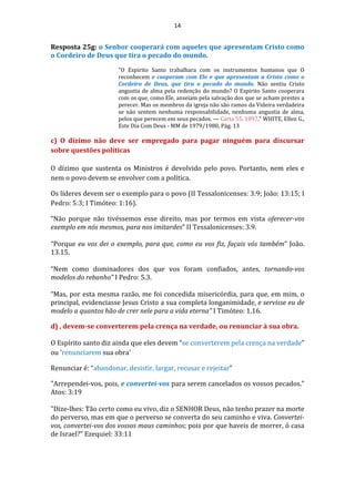14
Resposta 25g: o Senhor cooperará com aqueles que apresentam Cristo como
o Cordeiro de Deus que tira o pecado do mundo.
"O Espirito Santo trabalhara com os instrumentos humanos que O
reconhecem e cooperam com Ele e que apresentam a Cristo como o
Cordeiro de Deus, que tira o pecado do mundo. Não sentiu Cristo
angustia de alma pela redenção do mundo? O Espirito Santo cooperara
com os que, como Ele, anseiam pela salvação dos que se acham prestes a
perecer. Mas os membros da igreja não são ramos da Videira verdadeira
se não sentem nenhuma responsabilidade, nenhuma angustia de alma,
pelos que perecem em seus pecados. — Carta 55, 1897." WHITE, Ellen G.,
Este Dia Com Deus - MM de 1979/1980, Pág. 13
c) O dízimo não deve ser empregado para pagar ninguém para discursar
sobre questões políticas
O dízimo que sustenta os Ministros é devolvido pelo povo. Portanto, nem eles e
nem o povo devem se envolver com a política.
Os líderes devem ser o exemplo para o povo (II Tessalonicenses: 3:9; João: 13:15; I
Pedro: 5:3; I Timóteo: 1:16).
“Não porque não tivéssemos esse direito, mas por termos em vista oferecer-vos
exemplo em nós mesmos, para nos imitardes” II Tessalonicenses: 3.9.
“Porque eu vos dei o exemplo, para que, como eu vos fiz, façais vós também” João.
13.15.
“Nem como dominadores dos que vos foram confiados, antes, tornando-vos
modelos do rebanho” I Pedro: 5.3.
“Mas, por esta mesma razão, me foi concedida misericórdia, para que, em mim, o
principal, evidenciasse Jesus Cristo a sua completa longanimidade, e servisse eu de
modelo a quantos hão de crer nele para a vida eterna” I Timóteo: 1.16.
d) , devem-se converterem pela crença na verdade, ou renunciar à sua obra.
O Espírito santo diz ainda que eles devem “se converterem pela crença na verdade”
ou 'renunciarem sua obra'
Renunciar é: “abandonar, desistir, largar, recusar e rejeitar”
"Arrependei-vos, pois, e convertei-vos para serem cancelados os vossos pecados."
Atos: 3:19
"Dize-lhes: Tão certo como eu vivo, diz o SENHOR Deus, não tenho prazer na morte
do perverso, mas em que o perverso se converta do seu caminho e viva. Convertei-
vos, convertei-vos dos vossos maus caminhos; pois por que haveis de morrer, ó casa
de Israel?" Ezequiel: 33:11
 