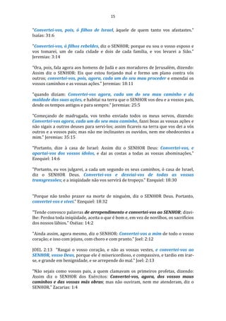 15
"Convertei-vos, pois, ó filhos de Israel, àquele de quem tanto vos afastastes."
Isaías: 31:6
"Convertei-vos, ó filhos rebeldes, diz o SENHOR; porque eu sou o vosso esposo e
vos tomarei, um de cada cidade e dois de cada família, e vos levarei a Sião."
Jeremias: 3:14
"Ora, pois, fala agora aos homens de Judá e aos moradores de Jerusalém, dizendo:
Assim diz o SENHOR: Eis que estou forjando mal e formo um plano contra vós
outros; convertei-vos, pois, agora, cada um do seu mau proceder e emendai os
vossos caminhos e as vossas ações." Jeremias: 18:11
"quando diziam: Convertei-vos agora, cada um do seu mau caminho e da
maldade das suas ações, e habitai na terra que o SENHOR vos deu e a vossos pais,
desde os tempos antigos e para sempre." Jeremias: 25:5
"Começando de madrugada, vos tenho enviado todos os meus servos, dizendo:
Convertei-vos agora, cada um do seu mau caminho, fazei boas as vossas ações e
não sigais a outros deuses para servi-los; assim ficareis na terra que vos dei a vós
outros e a vossos pais; mas não me inclinastes os ouvidos, nem me obedecestes a
mim." Jeremias: 35:15
"Portanto, dize à casa de Israel: Assim diz o SENHOR Deus: Convertei-vos, e
apartai-vos dos vossos ídolos, e dai as costas a todas as vossas abominações."
Ezequiel: 14:6
"Portanto, eu vos julgarei, a cada um segundo os seus caminhos, ó casa de Israel,
diz o SENHOR Deus. Convertei-vos e desviai-vos de todas as vossas
transgressões; e a iniqüidade não vos servirá de tropeço." Ezequiel: 18:30
"Porque não tenho prazer na morte de ninguém, diz o SENHOR Deus. Portanto,
convertei-vos e vivei." Ezequiel: 18:32
"Tende convosco palavras de arrependimento e convertei-vos ao SENHOR; dizei-
lhe: Perdoa toda iniqüidade, aceita o que é bom e, em vez de novilhos, os sacrifícios
dos nossos lábios." Oséias: 14:2
"Ainda assim, agora mesmo, diz o SENHOR: Convertei-vos a mim de todo o vosso
coração; e isso com jejuns, com choro e com pranto." Joel: 2:12
JOEL 2:13 "Rasgai o vosso coração, e não as vossas vestes, e convertei-vos ao
SENHOR, vosso Deus, porque ele é misericordioso, e compassivo, e tardio em irar-
se, e grande em benignidade, e se arrepende do mal." Joel: 2:13
"Não sejais como vossos pais, a quem clamavam os primeiros profetas, dizendo:
Assim diz o SENHOR dos Exércitos: Convertei-vos, agora, dos vossos maus
caminhos e das vossas más obras; mas não ouviram, nem me atenderam, diz o
SENHOR." Zacarias: 1:4
 