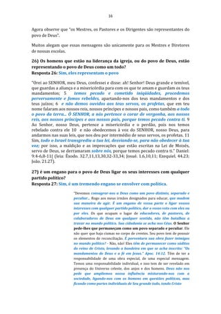 16
Agora observe que “os Mestres, os Pastores e os Dirigentes são representantes do
povo de Deus”.
Muitos alegam que essas mensagens são unicamente para os Mestres e Diretores
de nossas escolas.
26) Os homens que estão na liderança da igreja, ou do povo de Deus, estão
representando o povo de Deus como um todo?
Resposta 26: Sim, eles representam o povo
"Orei ao SENHOR, meu Deus, confessei e disse: ah! Senhor! Deus grande e temível,
que guardas a aliança e a misericórdia para com os que te amam e guardam os teus
mandamentos; 5 temos pecado e cometido iniqüidades, procedemos
perversamente e fomos rebeldes, apartando-nos dos teus mandamentos e dos
teus juízos; 6 e não demos ouvidos aos teus servos, os profetas, que em teu
nome falaram aos nossos reis, nossos príncipes e nossos pais, como também a todo
o povo da terra... Ó SENHOR, a nós pertence o corar de vergonha, aos nossos
reis, aos nossos príncipes e aos nossos pais, porque temos pecado contra ti. 9
Ao Senhor, nosso Deus, pertence a misericórdia e o perdão, pois nos temos
rebelado contra ele 10 e não obedecemos à voz do SENHOR, nosso Deus, para
andarmos nas suas leis, que nos deu por intermédio de seus servos, os profetas. 11
Sim, todo o Israel transgrediu a tua lei, desviando-se, para não obedecer à tua
voz; por isso, a maldição e as imprecações que estão escritas na Lei de Moisés,
servo de Deus, se derramaram sobre nós, porque temos pecado contra ti." Daniel:
9:4-6,8-11( (leia: Êxodo. 32.7,11,13,30,32-33,34; Josué. 1.6,10,11; Ezequiel. 44.23;
João. 21.27).
27) é um engano para o povo de Deus ligar os seus interesses com qualquer
partido político?
Resposta 27: Sim, é um tremendo engano se envolver com política.
“Devemos consagrar-nos a Deus como um povo distinto, separado e
peculiar... Rogo aos meus irmãos designados para educar, que mudem
sua maneira de agir. É um engano de vossa parte o ligar vossos
interesses com qualquer partido político, dar o vosso voto com eles ou
por eles. Os que ocupam o lugar de educadores, de pastores, de
colaboradores de Deus em qualquer sentido, não têm batalhas a
travar no mundo político. Sua cidadania se acha nos Céus. O Senhor
pede-lhes que permaneçam como um povo separado e peculiar. Ele
não quer que haja cismas no corpo de crentes. Seu povo tem de possuir
os elementos de reconciliação. É porventura sua obra fazer inimigos
no mundo político? - Não, não! Eles têm de permanecer como súditos
do reino de Cristo, levando a bandeira em que se acha inscrito: "Os
mandamentos de Deus e a fé em Jesus." Apoc. 14:12. Têm de ter a
responsabilidade de uma obra especial, de uma especial mensagem.
Temos uma responsabilidade individual, e isso tem de ser revelado em
presença do Universo celeste, dos anjos e dos homens. Deus não nos
pede que ampliemos nossa influência misturando-nos com a
sociedade, ligando-nos com os homens em questões políticas, mas
ficando como partes individuais de Seu grande todo, tendo Cristo
 