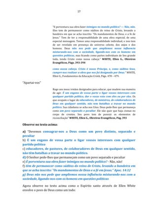 17
"E porventura sua obra fazer inimigos no mundo político? — Não, não.
Eles tem de permanecer como súditos do reino de Cristo, levando a
bandeira em que se acha inscrito: “Os mandamentos de Deus, e a fe de
Jesus.” Tem de ter a responsabilidade de uma obra especial, de uma
especial mensagem. Temos uma responsabilidade individual, e isso tem
de ser revelado em presença do universo celeste, dos anjos e dos
homens. Deus não nos pede que ampliemos nossa influencia
misturando-nos com a sociedade, ligando-nos com os homens em
questões políticas, mas ficando como partes individuais de Seu grande
todo, tendo Cristo como nossa cabeça." WHITE, Ellen G., Obreiros
Evangélicos, Págs. 393-394
como nossa cabeça. Cristo é nosso Príncipe, e, como súditos Seus,
cumpre-nos realizar a obra que nos foi designada por Deus.” WHITE,
Ellen G., Fundamentos da Educação Cristã, Págs. 478 – 479.
“Apartai-vos”
Rogo aos meus irmãos designados para educar, que mudem sua maneira
de agir. É um engano de vossa parte o ligar vossos interesses com
qualquer partido político, dar o vosso voto com eles ou por eles. Os
que ocupam o lugar de educadores, de ministros, de colaboradores de
Deus em qualquer sentido, não tem batalhas a travar no mundo
político. Sua cidadania se acha nos Céus. Deus pede-lhes que permaneça
como um povo separado e peculiar. Ele não quer que haja cismas no
corpo de crentes. Seu povo tem de possuir os elementos de
reconciliação" WHITE, Ellen G., Obreiros Evangélicos, Pág. 393
Observe no texto acima:
a) “Devemos consagrar-nos a Deus como um povo distinto, separado e
peculiar
b) É um engano de vossa parte o ligar vossos interesses com qualquer
partido político
c) educadores, de pastores, de colaboradores de Deus em qualquer sentido,
não têm batalhas a travar no mundo político.
d) O Senhor pede-lhes que permaneçam como um povo separado e peculiar
e) É porventura sua obra fazer inimigos no mundo político? - Não, não!
f) têm de permanecer como súditos do reino de Cristo, levando a bandeira em
que se acha inscrito: "Os mandamentos de Deus e a fé em Jesus." Apoc. 14:12
g) Deus não nos pede que ampliemos nossa influência misturando-nos com a
sociedade, ligando-nos com os homens em questões políticas
Agora observe no texto acima como o Espírito santo através de Ellen White
envolve o povo de Deus como um todo:
 