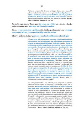 19
"Talvez se pergunte: Não devemos ter ligação alguma com o mundo? A
palavra do Senhor tem de ser nosso guia. Qualquer ligação com os
infiéis e incrédulos, que nos viesse identificar com eles, e proibida
pela Palavra. Temos de sair do meio deles, e ser separados. Em caso
algum devemos unir-nos a eles em seus planos de trabalho." WHITE,
Ellen G., Obreiros Evangélicos, Pág. 394
Portanto, aqueles que dizem que vão entrar na política para ajudar a Igreja,
estão querendo fazer uma obra que Deus não mandou.
Os que se envolvem com a política estão dando oportunidade para o inimigo
penetrar na igreja e causar desinteligências e discórdias.
Observe no texto abaixo: “pastores, elevados, humildes e membros leigos”
“OS CRISTÃOS... Não devem gastar seu tempo a falar de política e agir
em favor dela; pois assim fazendo, dão oportunidade ao inimigo de
penetrar e causar desinteligências e discórdias. Aqueles, dentre os
pastores, que desejam ser políticos, devem perder suas credenciais;
pois essa obra Deus não deu a elevados nem a humildes dentre Seu
povo. Deus pede a todos quantos ministram em palavra e doutrina, que
dêem à trombeta um sonido certo. Todos quantos receberam a Cristo,
pastores e membros leigos, devem levantar-se e resplandecer; pois
grandes perigos se acham iminentes sobre nós. Satanás está agitando
os poderes da Terra. Tudo neste mundo se acha em confusão. Deus
pede a Seu povo que mantenha acima de tudo a bandeira que
apresenta a mensagem do terceiro anjo... Deus apela para Seu povo,
dizendo: "Saí do meio deles, e apartai-vos." II Cor. 6:17. Ele pede que o
amor que tem manifestado por eles seja retribuído e evidenciado por
meio de voluntária obediência a Seus mandamentos. Os filhos de Deus
têm de separar-se da política, de toda união com os incrédulos. Não
devem ligar seus interesses aos do mundo... Não tomeis parte em
lutas políticas. Separai-vos do mundo, e refreai-vos quanto a
introduzir na igreja ou na escola idéias que hão de levar a contendas
e perturbações. As dissensões são o veneno moral introduzido no
organismo pelos seres humanos egoístas.” WHITE, Ellen G.,
Fundamentos da Educação Cristã, Pág 483.
"Ha uma grande vinha a ser cultivada; mas, conquanto os cristãos
tenham de trabalhar entre os incrédulos, não se devem parecer com os
mundanos. Não devem gastar seu tempo a falar de política e agir em
favor dela; pois assim fazendo, dão oportunidade ao inimigo de
penetrar e causar desinteligências e discórdias. Aqueles, dentre os
ministros, que desejam ser políticos, devem perder suas credenciais;
pois essa obra Deus não deu a elevados nem a humildes dentre Seu povo.
Deus pede a todos quantos ministram em palavra e doutrina, que deem a
trombeta um sonido certo. Todos quantos receberam a Cristo, ministros
e membros leigos, devem levantar-se e resplandecer; pois grandes
perigos se acham iminentes sobre nos. Satanás esta agitando os poderes
da Terra. Tudo neste mundo se acha em confusão. Deus pede a Seu povo
que mantenha acima de tudo a bandeira que apresenta a mensagem do
terceiro anjo...." WHITE, Ellen G., Obreiros Evangélicos, Pág. 395
 