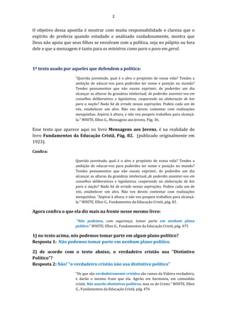 2
O objetivo dessa apostila é mostrar com muita responsabilidade e clareza que o
espírito de profecia quando estudado e analisado cuidadosamente, mostra que
Deus não apoia que seus filhos se envolvam com a política, seja no púlpito ou fora
dele e que a mensagem é tanto para os ministros como para o povo em geral.
1º texto usado por aqueles que defendem a política:
“Querida juventude, qual é o alvo e propósito de vossa vida? Tendes a
ambição de educar-vos para poderdes ter nome e posição no mundo?
Tendes pensamentos que não ousais exprimir, de poderdes um dia
alcançar as alturas da grandeza intelectual; de poderdes assentar-vos em
conselhos deliberativos e legislativos, cooperando na elaboração de leis
para a nação? Nada há de errado nessas aspirações. Podeis cada um de
vós, estabelecer um alvo. Não vos deveis contentar com realizações
mesquinhas. Aspirai à altura, e não vos poupeis trabalhos para alcançá-
la.” WHITE, Ellen G., Mensagens aos Jovens, Pág. 36.
Esse texto que aparece aqui no livro Mensagens aos Jovens, é na realidade do
livro Fundamentos da Educação Cristã, Pág. 82. (publicado originalmente em
1923).
Confira:
Querida juventude, qual é o alvo e propósito de vossa vida? Tendes a
ambição de educar-vos para poderdes ter nome e posição no mundo?
Tendes pensamentos que não ousais exprimir, de poderdes um dia
alcançar as alturas da grandeza intelectual; de poderdes assentar-vos em
conselhos deliberativos e legislativos, cooperando na elaboração de leis
para a nação? Nada há de errado nessas aspirações. Podeis cada um de
vós, estabelecer um alvo. Não vos deveis contentar com realizações
mesquinhas. “Aspirai à altura, e não vos poupeis trabalhos para alcançá-
la.” WHITE, Ellen G., Fundamentos da Educação Cristã, pág. 82.
Agora confira o que ela diz mais na frente nesse mesmo livro:
“Não podemos, com segurança, tomar parte em nenhum plano
político.” WHITE, Ellen G., Fundamentos da Educação Cristã, pág. 475
1) no texto acima, nós podemos tomar parte em algum plano político?
Resposta 1: Não podemos tomar parte em nenhum plano político.
2) de acordo com o texto abaixo, o verdadeiro cristão usa "Distintivo
Político"?
Resposta 2: Não! "o verdadeiro cristão não usa distintivo político"
“Os que são verdadeiramente cristãos são ramos da Videira verdadeira,
e darão o mesmo fruto que ela. Agirão em harmonia, em comunhão
cristã. Não usarão distintivos políticos, mas os de Cristo.” WHITE, Ellen
G., Fundamentos da Educação Cristã, pág. 476
 