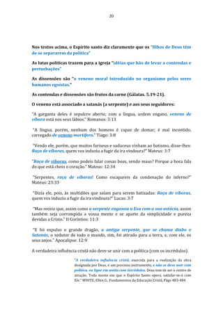 20
Nos textos acima, o Espírito santo diz claramente que os “filhos de Deus têm
de se separarem da política”
As lutas políticas trazem para a igreja “idéias que hão de levar a contendas e
perturbações”
As dissensões são “o veneno moral introduzido no organismo pelos seres
humanos egoístas.”
As contendas e dissensões são frutos da carne (Gálatas. 5.19-21).
O veneno está associado a satanás (a serpente) e aos seus seguidores:
“A garganta deles é sepulcro aberto; com a língua, urdem engano, veneno de
víbora está nos seus lábios.” Romanos: 3:13
“A língua, porém, nenhum dos homens é capaz de domar; é mal incontido,
carregado de veneno mortífero.” Tiago: 3:8
“Vendo ele, porém, que muitos fariseus e saduceus vinham ao batismo, disse-lhes:
Raça de víboras, quem vos induziu a fugir da ira vindoura?” Mateus: 3:7
"Raça de víboras, como podeis falar coisas boas, sendo maus? Porque a boca fala
do que está cheio o coração.” Mateus: 12:34
“Serpentes, raça de víboras! Como escapareis da condenação do inferno?”
Mateus: 23:33
“Dizia ele, pois, às multidões que saíam para serem batizadas: Raça de víboras,
quem vos induziu a fugir da ira vindoura?” Lucas: 3:7
“Mas receio que, assim como a serpente enganou a Eva com a sua astúcia, assim
também seja corrompida a vossa mente e se aparte da simplicidade e pureza
devidas a Cristo.” II Coríntios: 11:3
“E foi expulso o grande dragão, a antiga serpente, que se chama diabo e
Satanás, o sedutor de todo o mundo, sim, foi atirado para a terra, e, com ele, os
seus anjos.” Apocalipse: 12:9
A verdadeira influência cristã não deve se unir com a política (com os incrédulos).
“A verdadeira influência cristã, exercida para a realização da obra
designada por Deus, é um precioso instrumento, e não se deve unir com
política, ou ligar em união com incrédulos. Deus tem de ser o centro de
atração. Toda mente em que o Espírito Santo opera, satisfar-se-á com
Ele.” WHITE, Ellen G., Fundamentos da Educação Cristã, Págs 483-484
 