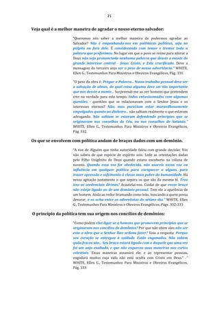 21
Veja qual é a melhor maneira de agradar o nosso eterno salvador:
“Queremos nós saber a melhor maneira de podermos agradar ao
Salvador? Não é empenhando-nos em polêmicas políticas, seja no
púlpito ou fora dele. É considerando com temor e tremor toda a
palavra que proferimos. No lugar em que o povo se reúne para adorar a
Deus não seja pronunciada nenhuma palavra que desvie a mente do
grande interesse central - Jesus Cristo, e Este crucificado. Deve a
mensagem do terceiro anjo ser o peso de nossa advertência.” WHITE,
Ellen G., Testemunhos Para Ministros e Obreiros Evangélicos, Pág. 331.
“O peso da obra é: Pregar a Palavra... Nosso trabalho pessoal deve ser
a salvação de almas, do qual coisa alguma deve ser tão importante
que nos desvie a mente... Surpreendi-me ao ver homens que pretendem
crer na verdade para este tempo, todos entusiasmados com algumas
questões - questões que se relacionavam com o Senhor Jesus e os
interesses eternos? Não; mas pareciam estar maravilhosamente
empolgados quanto ao dinheiro... não sabiam realmente o que estavam
advogando. Não sabiam se estavam defendendo princípios que se
originavam nos conselhos do Céu, ou nos conselhos de Satanás.”
WHITE, Ellen G., Testemunhos Para Ministros e Obreiros Evangélicos,
Pág. 332.
Os que se envolvem com política andam de braços dados com um demônio.
“A voz de Alguém que tinha autoridade falou com grande decisão: Vós
não sabeis de que espécie de espírito sois. Lede as orientações dadas
pelo Filho Unigênito de Deus quando estava encoberto na coluna de
nuvens. Quando essa voz for obedecida, não usareis vossa voz ou
influência em qualquer política para enriquecer a alguns, para
trazer opressão e sofrimento à classe mais pobre da humanidade. Há
nessa agitação justamente o que separa os que são da mesma fé. Traz
isso as credenciais divinas? Acautelai-vos. Cuidai de que vosso braço
não esteja ligado ao de um demônio pessoal. Tem ele a aparência de
um homem. Anda ao redor bramando como leão, buscando a quem possa
devorar, e os acha entre os adventistas do sétimo dia.” WHITE, Ellen
G., Testemunhos Para Ministros e Obreiros Evangélicos, Págs. 332-333
O princípio da política tem sua origem nos concílios de demônios:
“Como podem eles ligar-se a homens que promovem princípios que se
originaram nos concílios de demônios? Por que não vêem eles não ser
esta a obra que o Senhor lhes ordena fazer? Veio a resposta: Porque
seu coração se entregou à vaidade. Estão enganados. Não sabem
quão fracos são... Seu braço estará ligado com o daquele que uma vez
foi um anjo exaltado, e que não esqueceu suas maneiras nas cortes
celestiais. Essas maneiras assumirá ele; e ao representar pessoas,
engodará muitos cuja vida não está oculta com Cristo em Deus.” .”
WHITE, Ellen G., Testemunhos Para Ministros e Obreiros Evangélicos,
Pág. 333
 