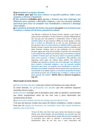 24
d) se introduzira na igreja a divisão.
e) O Senhor quer que Seu povo enterre as questões políticas. Sobre esses
assuntos, o silencio e eloquência
f) Não podemos trabalhar para agradar a homens que irão empregar sua
influencia para reprimir a liberdade religiosa, e por em execução medidas
opressivas para levar ou compelir seus semelhantes a observar o domingo
como sábado.
g) os membros da família do Senhor não podem ter parte com os homens que
o exaltam, e violam a lei de Deus, pisando Seu sábado.
"Aos Mestres e Diretores de Nossas Escolas: Aqueles a cujo cargo se
acham nossas instituições e escolas, devem-se acautelar diligentemente,
não seja que, por suas palavras e sentimentos, levem os alunos por
caminhos falsos. Os que ensinam a Biblia em nossas igrejas e escolas,
não se acham na liberdade de se unir aos que manifestam seus
preconceitos a favor ou contra homens e medidas políticos, pois assim
fazendo, incitam o espirito dos outros, levando cada um a defender suas
ideias favoritas. Existem, entre os que professam crer na verdade
presente, alguns que serão assim incitados a exprimir seus sentimentos
e suas preferências políticas, de maneira que se introduzira na igreja
a divisão. O Senhor quer que Seu povo enterre as questões políticas.
Sobre esses assuntos, o silencio e eloquência... Não podemos, com
segurança, tomar parte em nenhum plano político. Não podemos
trabalhar para agradar a homens que irão empregar sua influencia
para reprimir a liberdade religiosa, e por em execução medidas
opressivas para levar ou compelir seus semelhantes a observar o
domingo como sábado. O primeiro dia da semana não e um dia para ser
reverenciado. E um sábado espúrio, e os membros da família do Senhor
não podem ter parte com os homens que o exaltam, e violam a lei de
Deus, pisando Seu sábado." WHITE, Ellen G., Obreiros Evangélicos,
Pág. 391
Observando no texto abaixo:
a) O povo de Deus não deve votar para colocar tais homens em cargos oficiais
b) assim fazendo, são participantes nos pecados que eles cometem enquanto
investidos desses cargos.
c) Não devemos transigir com os princípios, para ceder as opiniões e preconceitos
que talvez animássemos antes de nos unir com o povo observador dos
mandamentos de Deus.
d) não nos cabe combater do lado do inimigo, mas do lado de Cristo
f) Os que são deveras cristãos são ramos da Videira verdadeira, e darão o mesmo
fruto que ela. Agirão em harmonia, em comunhão crista. Não usarão distintivos
políticos, mas os de Cristo
"O povo de Deus não deve votar para colocar tais homens em cargos
oficiais; pois assim fazendo, são participantes nos pecados que eles
cometem enquanto investidos desses cargos. Não devemos transigir com
os princípios, para ceder as opiniões e preconceitos que talvez
animássemos antes de nos unir com o povo observador dos
 