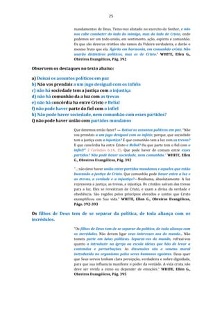 25
mandamentos de Deus. Temo-nos alistado no exercito do Senhor, e não
nos cabe combater do lado do inimigo, mas do lado de Cristo, onde
podemos ser um todo unido, em sentimento, ação, espirito e comunhão.
Os que são deveras cristãos são ramos da Videira verdadeira, e darão o
mesmo fruto que ela. Agirão em harmonia, em comunhão crista. Não
usarão distintivos políticos, mas os de Cristo." WHITE, Ellen G.,
Obreiros Evangélicos, Pág. 392
Observem os destaques no texto abaixo:
a) Deixai os assuntos políticos em paz
b) Não vos prendais a um jugo desigual com os infiéis
c) não há sociedade tem a justiça com a injustiça
d) não há comunhão da a luz com as trevas
e) não há concórdia ha entre Cristo e Belial
f) não pode haver parte do fiel com o infiel
h) Não pode haver sociedade, nem comunhão com esses partidos?
i) não pode haver união com partidos mundanos
Que devemos então fazer? — Deixai os assuntos políticos em paz. “Não
vos prendais a um jugo desigual com os infiéis; porque, que sociedade
tem a justiça com a injustiça? E que comunhão tem a luz com as trevas?
E que concórdia ha entre Cristo e Belial? Ou que parte tem o fiel com o
infiel?” 2 Corintios 6:14, 15. Que pode haver de comum entre esses
partidos? Não pode haver sociedade, nem comunhão." WHITE, Ellen
G., Obreiros Evangélicos, Pág. 392
"... não deve haver união entre partidos mundanos e aqueles que estão
buscando a justiça de Cristo. Que comunhão pode haver entre a luz e
as trevas, a verdade e a injustiça?—Nenhuma, absolutamente. A luz
representa a justiça; as trevas, a injustiça. Os cristãos saíram das trevas
para a luz. Eles se revestiram de Cristo, e usam a divisa da verdade e
obediência. São regidos pelos princípios elevados e santos que Cristo
exemplificou em Sua vida." WHITE, Ellen G., Obreiros Evangélicos,
Págs. 392-393
Os filhos de Deus tem de se separar da política, de toda aliança com os
incrédulos.
"Os filhos de Deus tem de se separar da política, de toda aliança com
os incrédulos. Não devem ligar seus interesses aos do mundo... Não
tomeis parte em lutas políticas. Separai-vos do mundo, refreai-vos
quanto a introduzir na igreja ou escola ideias que hão de levar a
contendas e perturbações. As dissensões são o veneno moral
introduzido no organismo pelos seres humanos egoístas. Deus quer
que Seus servos tenham clara percepção, verdadeira e nobre dignidade,
para que sua influencia manifeste o poder da verdade. A vida crista não
deve ser vivida a esmo ou depender de emoções." WHITE, Ellen G.,
Obreiros Evangélicos, Pág. 395
 