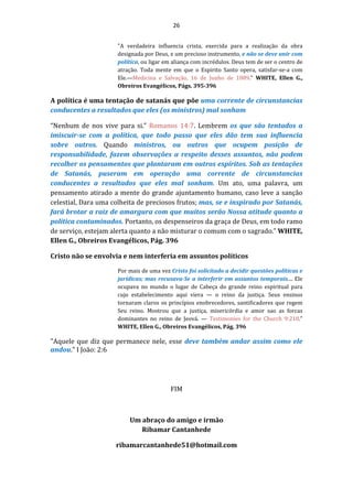 26
"A verdadeira influencia crista, exercida para a realização da obra
designada por Deus, e um precioso instrumento, e não se deve unir com
política, ou ligar em aliança com incrédulos. Deus tem de ser o centro de
atração. Toda mente em que o Espirito Santo opera, satisfar-se-a com
Ele.—Medicina e Salvação, 16 de Junho de 1889." WHITE, Ellen G.,
Obreiros Evangélicos, Págs. 395-396
A política é uma tentação de satanás que põe uma corrente de circunstancias
conducentes a resultados que eles (os ministros) mal sonham
“Nenhum de nos vive para si.” Romanos 14:7. Lembrem os que são tentados a
imiscuir-se com a política, que todo passo que eles dão tem sua influencia
sobre outros. Quando ministros, ou outros que ocupem posição de
responsabilidade, fazem observações a respeito desses assuntos, não podem
recolher os pensamentos que plantaram em outros espíritos. Sob as tentações
de Satanás, puseram em operação uma corrente de circunstancias
conducentes a resultados que eles mal sonham. Um ato, uma palavra, um
pensamento atirado a mente do grande ajuntamento humano, caso leve a sanção
celestial, Dara uma colheita de preciosos frutos; mas, se e inspirado por Satanás,
fará brotar a raiz de amargura com que muitos serão Nossa atitude quanto a
política contaminados. Portanto, os despenseiros da graça de Deus, em todo ramo
de serviço, estejam alerta quanto a não misturar o comum com o sagrado." WHITE,
Ellen G., Obreiros Evangélicos, Pág. 396
Cristo não se envolvia e nem interferia em assuntos políticos
Por mais de uma vez Cristo foi solicitado a decidir questões políticas e
jurídicas; mas recusava-Se a interferir em assuntos temporais.... Ele
ocupava no mundo o lugar de Cabeça do grande reino espiritual para
cujo estabelecimento aqui viera — o reino da justiça. Seus ensinos
tornaram claros os princípios enobrecedores, santificadores que regem
Seu reino. Mostrou que a justiça, misericórdia e amor sao as forcas
dominantes no reino de Jeová. — Testimonies for the Church 9:218."
WHITE, Ellen G., Obreiros Evangélicos, Pág. 396
"Aquele que diz que permanece nele, esse deve também andar assim como ele
andou." I João: 2:6
FIM
Um abraço do amigo e irmão
Ribamar Cantanhede
ribamarcantanhede51@hotmail.com
 