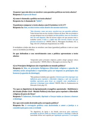 3
3) quem é que não deve se envolver com questões políticas no texto abaixo?
Resposta 3: O povo de Deus!
4) como é chamada a política no texto abaixo?
Resposta 4a: é chamada de "Infiel".
5) podemos comparar o texto abaixo com II Coríntios: 6:14-17?
Resposta 5a: Sim, os dois textos estão dentro do mesmo universo.
“Não devemos, como um povo, envolver-nos em questões políticas.
Todos fariam bem em dar ouvidos à Palavra de Deus: Não vos prendais a
um jugo desigual com os incrédulos em luta política, nem vos vinculeis a
eles em suas ligações. Não há terreno seguro em que possam estar e
trabalhar juntos. O fiel e o infiel não têm terreno neutro em que
possam encontrar-se.” WHITE, Ellen G., Mensagens Escolhidas, Vol. 2,
Págs. 336-337. (Publicado Originalmente em 1958)
O verdadeiro cristão não deve se envolver com lutas (questões) políticas e nem se casar
com os incrédulos (os Infiéis).
Os que defendem o seu envolvimento com a política apresentam o texto
abaixo:
“Amparados pelos princípios religiosos, podeis atingir qualquer altura
que desejardes.” WHITE, Ellen G., Mensagens aos Jovens, Pág. 37.
6) os Princípios Religiosos são respeitados no mundo político?
Resposta 6: Não, os princípios Religiosos (liberdade religiosa a guarda do
sábado) serão atropelados e reprimidos para ser imposto os princípios dos
homens (a guarda do domingo).
“Não podemos trabalhar para agradar a homens que irão empregar sua
influência para reprimir a liberdade religiosa, e pôr em execução
medidas opressiva para levar ou compelir seus semelhantes a
observar o domingo como sábado.” WHITE, Ellen G., Fundamentos da
Educação Cristã, pág. 475
7) o que os dignitários da Igreja(mundo evangélico apostatado - Babilônia) e
do Estado (Poder Civil - Mundo Político) irão fazer para reprimir a liberdade
religiosa do povo de Deus?
Resposta 7: Subornar, Persuadir, Oprimir e Forçar todas as classes a honrar
o domingo
8) o que está sendo destruído pela corrupção política?
Resposta 8a: A corrupção política esta destruindo o amor a justiça e a
consideração para com a verdade
"Os dignitários da Igreja e do Estado unir-se-ao para subornar,
persuadir ou forçar todas as classes a honrar o domingo. A falta de
autoridade divina será suprida por legislação opressiva. A corrupção
 