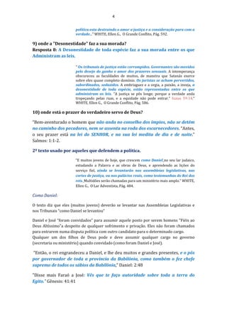 4
política esta destruindo o amor a justiça e a consideração para com a
verdade..." WHITE, Ellen G., O Grande Conflito, Pág. 592.
9) onde a "Desonestidade" faz a sua morada?
Resposta 8: A Desonestidade de toda espécie faz a sua morada entre os que
Administram as leis.
" Os tribunais de justiça estão corrompidos. Governantes são movidos
pelo desejo do ganho e amor dos prazeres sensuais. A intemperança
obscureceu as faculdades de muitos, de maneira que Satanás exerce
sobre eles quase completo domínio. Os juristas se acham pervertidos,
subordinados, seduzidos. A embriaguez e a orgia, a paixão, a inveja, a
desonestidade de toda espécie, estão representadas entre os que
administram as leis. “A justiça se pôs longe; porque a verdade anda
tropeçando pelas ruas, e a equidade não pode entrar.” Isaias 59:14.“
WHITE, Ellen G., O Grande Conflito, Pág. 586.
10) onde está o prazer do verdadeiro servo de Deus?
“Bem-aventurado o homem que não anda no conselho dos ímpios, não se detém
no caminho dos pecadores, nem se assenta na roda dos escarnecedores. “Antes,
o seu prazer está na lei do SENHOR, e na sua lei medita de dia e de noite.”
Salmos: 1:1-2.
2º texto usado por aqueles que defendem a política.
“E muitos jovens de hoje, que crescem como Daniel no seu lar judaico,
estudando a Palavra e as obras de Deus, e aprendendo as lições do
serviço fiel, ainda se levantarão nas assembleias legislativas, nas
cortes de justiça, ou nos palácios reais, como testemunhas do Rei dos
reis. Multidões serão chamadas para um ministério mais amplo.” WHITE,
Ellen G., O Lar Adventista, Pág. 484.
Como Daniel:
O texto diz que eles (muitos jovens) deverão se levantar nas Assembleias Legislativas e
nos Tribunais “como Daniel se levantou”
Daniel e José “foram convidados” para assumir aquele posto por serem homens "Fiéis ao
Deus Altíssimo"a despeito de qualquer sofrimento e privação. Eles não foram chamados
para entrarem numa disputa política com outro candidato para o determinado cargo.
Qualquer um dos filhos de Deus pode e deve assumir qualquer cargo no governo
(secretaria ou ministério) quando convidado (como foram Daniel e José).
“Então, o rei engrandeceu a Daniel, e lhe deu muitos e grandes presentes, e o pôs
por governador de toda a província da Babilônia, como também o fez chefe
supremo de todos os sábios da Babilônia.” Daniel: 2:48
"Disse mais Faraó a José: Vês que te faço autoridade sobre toda a terra do
Egito." Gênesis: 41:41
 