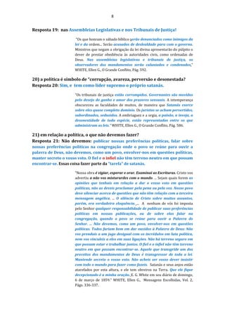 8
Resposta 19: nas Assembleias Legislativas e nos Tribunais de Justiça!
“Os que honram o sábado bíblico serão denunciados como inimigos da
lei e da ordem... Serão acusados de deslealdade para com o governo.
Ministros que negam a obrigação da lei divina apresentarão do púlpito o
dever de prestar obediência às autoridades civis, como ordenadas de
Deus. Nas assembleias legislativas e tribunais de justiça, os
observadores dos mandamentos serão caluniados e condenados.”
WHITE, Ellen G., O Grande Conflito, Pág. 592.
20) a política é símbolo de “corrupção, avareza, perversão e desonestada?
Resposta 20: Sim, e tem como líder supremo o próprio satanás.
“Os tribunais de justiça estão corrompidos. Governantes são movidos
pelo desejo do ganho e amor dos prazeres sensuais. A intemperança
obscureceu as faculdades de muitos, de maneira que Satanás exerce
sobre eles quase completo domínio. Os juristas se acham pervertidos,
subordinados, seduzidos. A embriaguez e a orgia, a paixão, a inveja, a
desonestidade de toda espécie, estão representadas entre os que
administram as leis.” WHITE, Ellen G., O Grande Conflito, Pág. 586.
21) em relação a política, o que não devemos fazer?
Resposta 21: Não devemos: publicar nossas preferências políticas, falar sobre
nossas preferências políticas na congregação onde o povo se reúne para ouvir a
palavra de Deus, não devemos, como um povo, envolver-nos em questões políticas,
manter secreto o vosso voto. O fiel e o infiel não têm terreno neutro em que possam
encontrar-se. Essas coisa fazer parte da "tarefa" de satanás.
“Nossa obra é vigiar, esperar e orar. Examinai as Escrituras. Cristo vos
advertiu a não vos misturardes com o mundo. ... Sejam quais forem as
opiniões que tenhais em relação a dar o vosso voto em questões
políticas, não as deveis proclamar pela pena ou pela voz. Nosso povo
deve silenciar acerca de questões que não têm relação com a terceira
mensagem angélica. ... O silêncio de Cristo sobre muitos assuntos,
porém, era verdadeira eloquência. ... A nenhum de vós foi imposta
pelo Senhor qualquer responsabilidade de publicar suas preferências
políticas em nossas publicações, ou de sobre elas falar na
congregação, quando o povo se reúne para ouvir a Palavra do
Senhor. ... Não devemos, como um povo, envolver-nos em questões
políticas. Todos fariam bem em dar ouvidos à Palavra de Deus: Não
vos prendais a um jugo desigual com os incrédulos em luta política,
nem vos vinculeis a eles em suas ligações. Não há terreno seguro em
que possam estar e trabalhar juntos. O fiel e o infiel não têm terreno
neutro em que possam encontrar-se. Aquele que transgride um dos
preceitos dos mandamentos de Deus é transgressor de toda a lei.
Mantende secreto o vosso voto. Não acheis ser vosso dever insistir
com todo o mundo para fazer como fazeis. Satanás e seus anjos estão
atarefados por esta altura, e ele tem obreiros na Terra. Que ele fique
decepcionado é a minha oração. E. G. White em seu diário de domingo,
6 de março de 1859.” WHITE, Ellen G., Mensagens Escolhidas, Vol. 2,
Págs. 336-337.
 